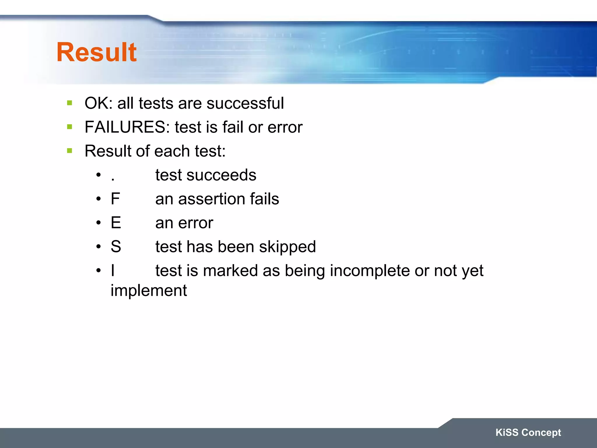 Result  OK: all tests are successful  FAILURES: test is fail or error  Result of each test: • . test succeeds • F an assertion fails • E an error • S test has been skipped • I test is marked as being incomplete or not yet implement KiSS Concept 