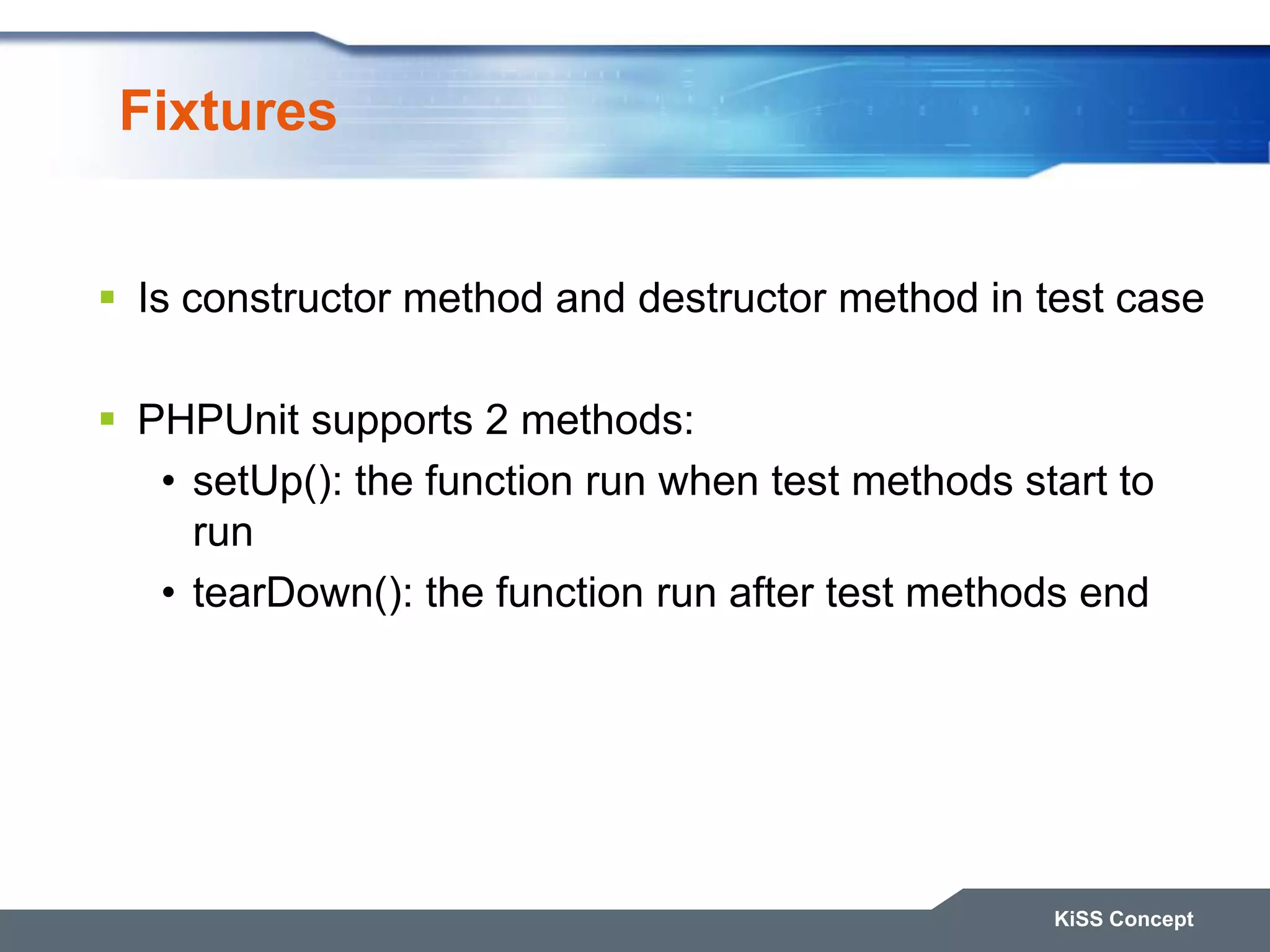 Fixtures  Is constructor method and destructor method in test case  PHPUnit supports 2 methods: • setUp(): the function run when test methods start to run • tearDown(): the function run after test methods end KiSS Concept 