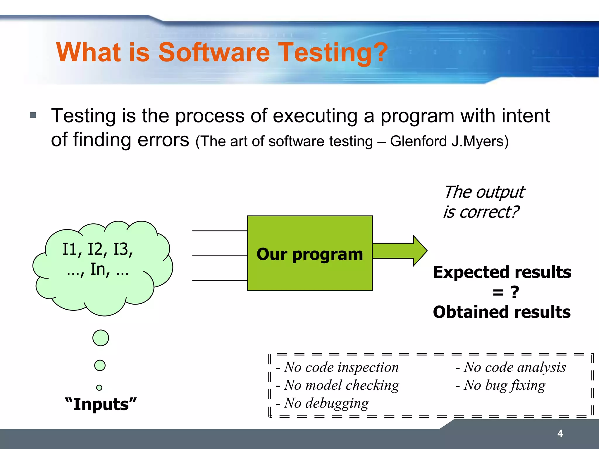 What is Software Testing?  Testing is the process of executing a program with intent of finding errors (The art of software testing – Glenford J.Myers) 4 Our program The output is correct? I1, I2, I3, …, In, … Expected results = ? Obtained results “Inputs” - No code inspection - No code analysis - No model checking - No bug fixing - No debugging 