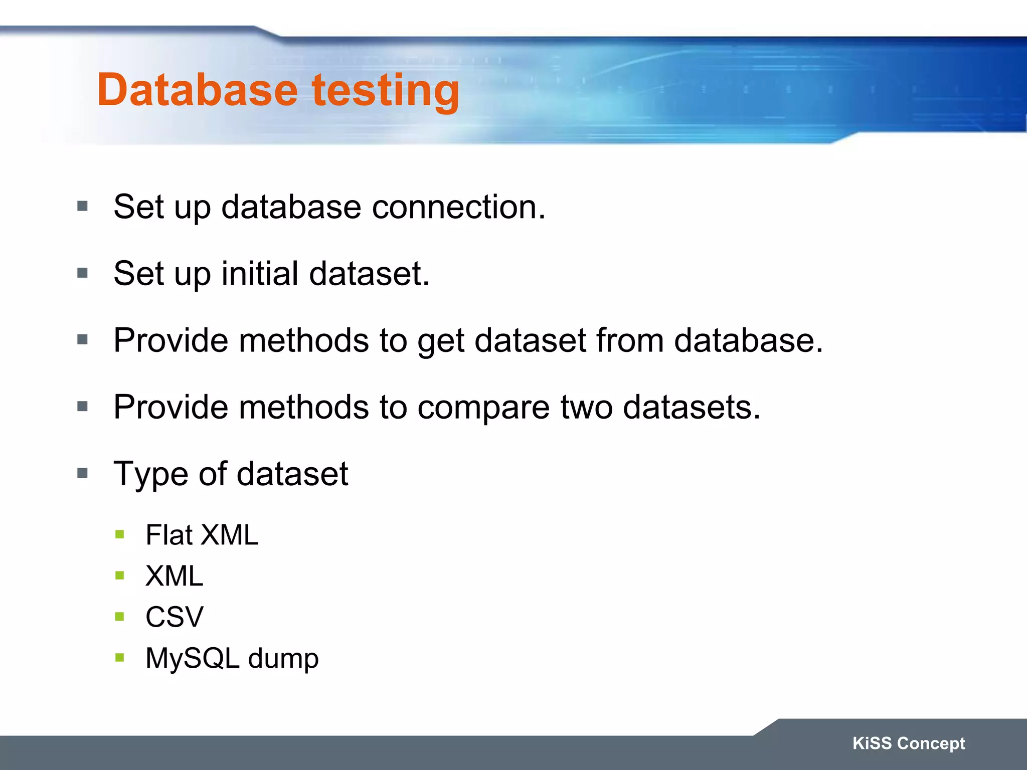 Database testing  Set up database connection.  Set up initial dataset.  Provide methods to get dataset from database.  Provide methods to compare two datasets.  Type of dataset  Flat XML  XML  CSV  MySQL dump KiSS Concept 