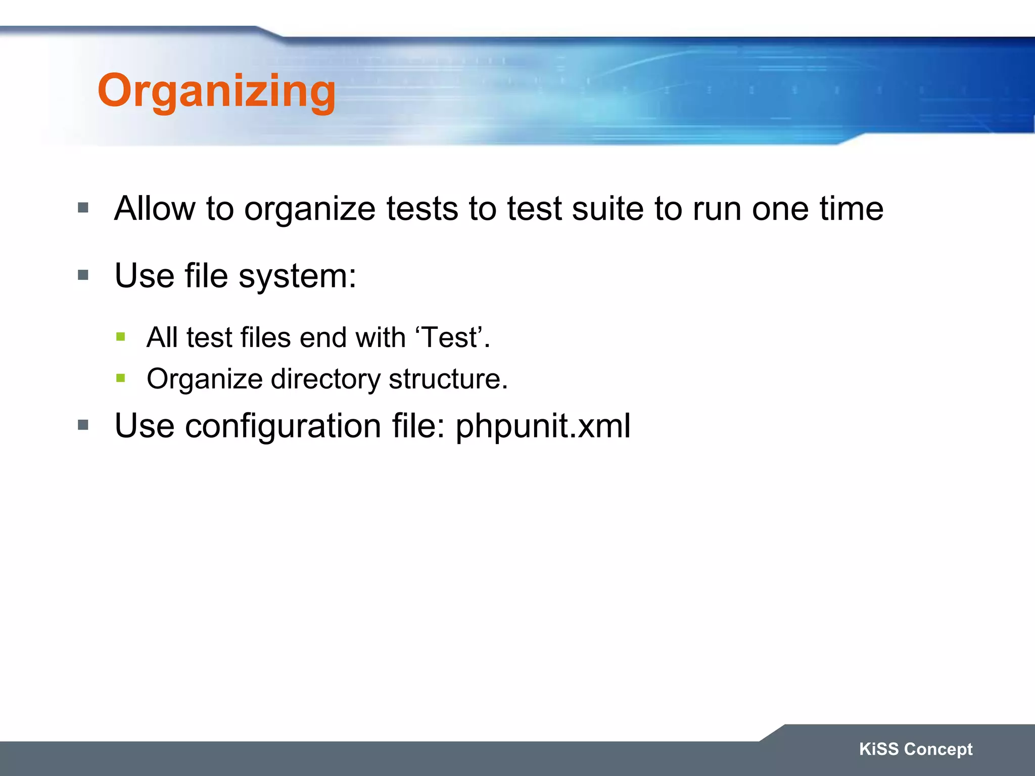Organizing  Allow to organize tests to test suite to run one time  Use file system:  All test files end with „Test‟.  Organize directory structure.  Use configuration file: phpunit.xml KiSS Concept 