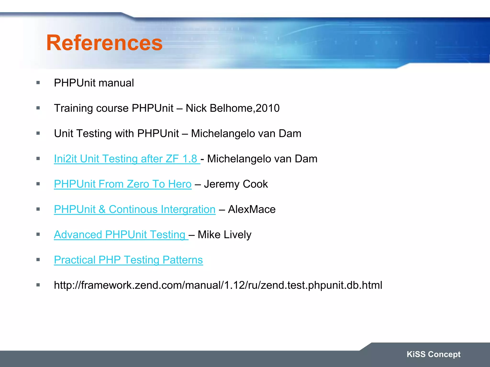 References  PHPUnit manual  Training course PHPUnit – Nick Belhome,2010  Unit Testing with PHPUnit – Michelangelo van Dam  Ini2it Unit Testing after ZF 1.8 - Michelangelo van Dam  PHPUnit From Zero To Hero – Jeremy Cook  PHPUnit & Continous Intergration – AlexMace  Advanced PHPUnit Testing – Mike Lively  Practical PHP Testing Patterns  http://framework.zend.com/manual/1.12/ru/zend.test.phpunit.db.html KiSS Concept 