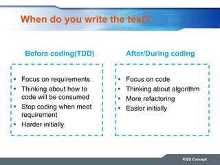 When do you write the test?
 Focus on requirements
 Thinking about how to
code will be consumed
 Stop coding when meet
requirement
 Harder initially
 Focus on code
 Thinking about algorithm
 More refactoring
 Easier initially
KiSS Concept
Before coding(TDD) After/During coding
 