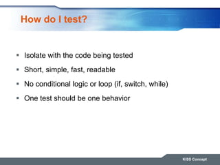 How do I test?
 Isolate with the code being tested
 Short, simple, fast, readable
 No conditional logic or loop (if, switch, while)
 One test should be one behavior
KiSS Concept
 