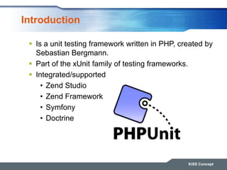 Introduction
KiSS Concept
 Is a unit testing framework written in PHP, created by
Sebastian Bergmann.
 Part of the xUnit family of testing frameworks.
 Integrated/supported
• Zend Studio
• Zend Framework
• Symfony
• Doctrine
 