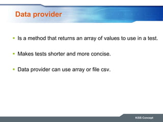 Data provider
 Is a method that returns an array of values to use in a test.
 Makes tests shorter and more concise.
 Data provider can use array or file csv.
KiSS Concept
 