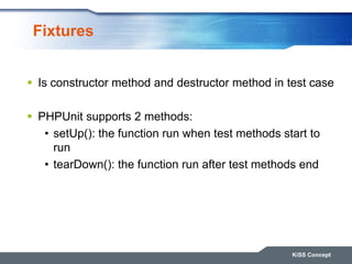 Fixtures
 Is constructor method and destructor method in test case
 PHPUnit supports 2 methods:
• setUp(): the function run when test methods start to
run
• tearDown(): the function run after test methods end
KiSS Concept
 