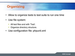 Organizing
 Allow to organize tests to test suite to run one time
 Use file system:
 All test files end with „Test‟.
 Organize directory structure.
 Use configuration file: phpunit.xml
KiSS Concept
 