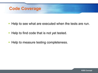 Code Coverage
KiSS Concept
 Help to see what are executed when the tests are run.
 Help to find code that is not yet tes...