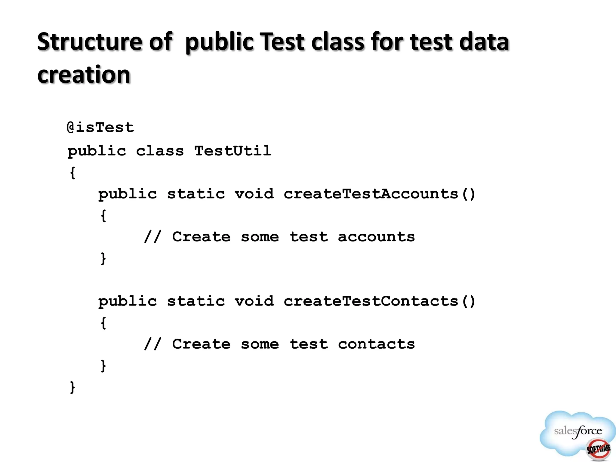 Structure of public Test class for test data
creation
@isTest
public class TestUtil
{
public static void createTestAccounts()
{
// Create some test accounts
}
public static void createTestContacts()
{
// Create some test contacts
}
}

 