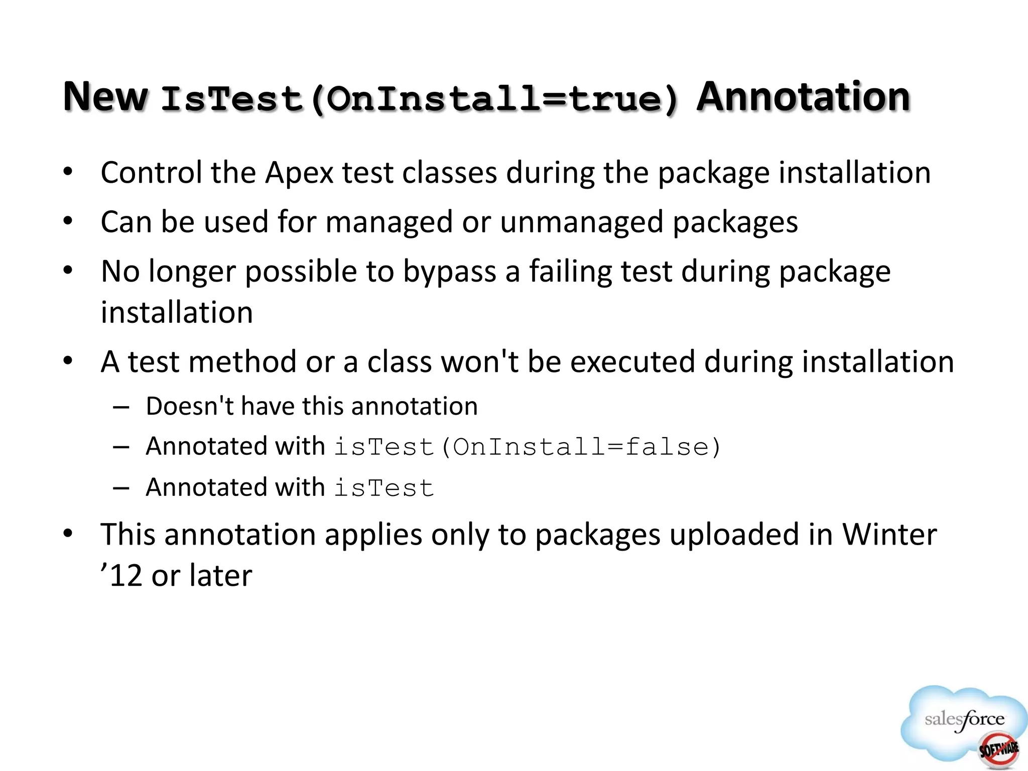 New IsTest(OnInstall=true) Annotation
• Control the Apex test classes during the package installation
• Can be used for managed or unmanaged packages
• No longer possible to bypass a failing test during package
installation
• A test method or a class won't be executed during installation
– Doesn't have this annotation
– Annotated with isTest(OnInstall=false)
– Annotated with isTest

• This annotation applies only to packages uploaded in Winter
’12 or later

 