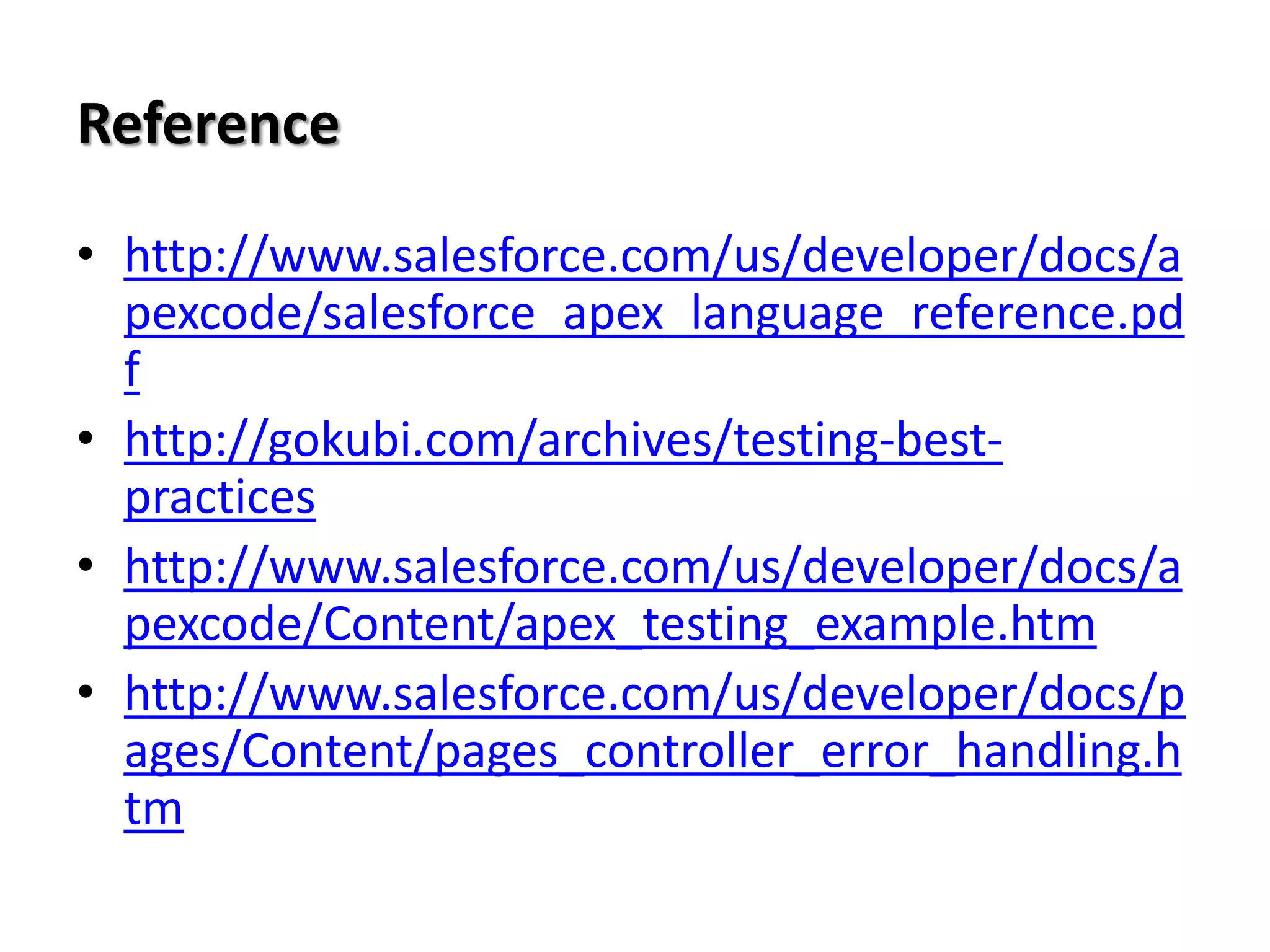 Reference
• http://www.salesforce.com/us/developer/docs/a
pexcode/salesforce_apex_language_reference.pd
f
• http://gokubi.com/archives/testing-bestpractices
• http://www.salesforce.com/us/developer/docs/a
pexcode/Content/apex_testing_example.htm
• http://www.salesforce.com/us/developer/docs/p
ages/Content/pages_controller_error_handling.h
tm

 