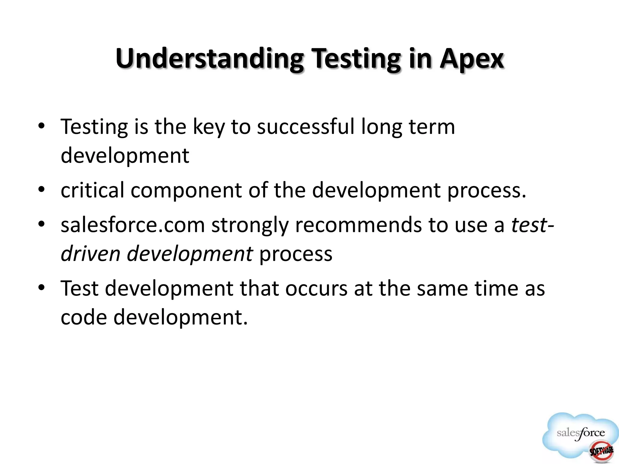 Understanding Testing in Apex
• Testing is the key to successful long term
development
• critical component of the development process.
• salesforce.com strongly recommends to use a testdriven development process
• Test development that occurs at the same time as
code development.

 
