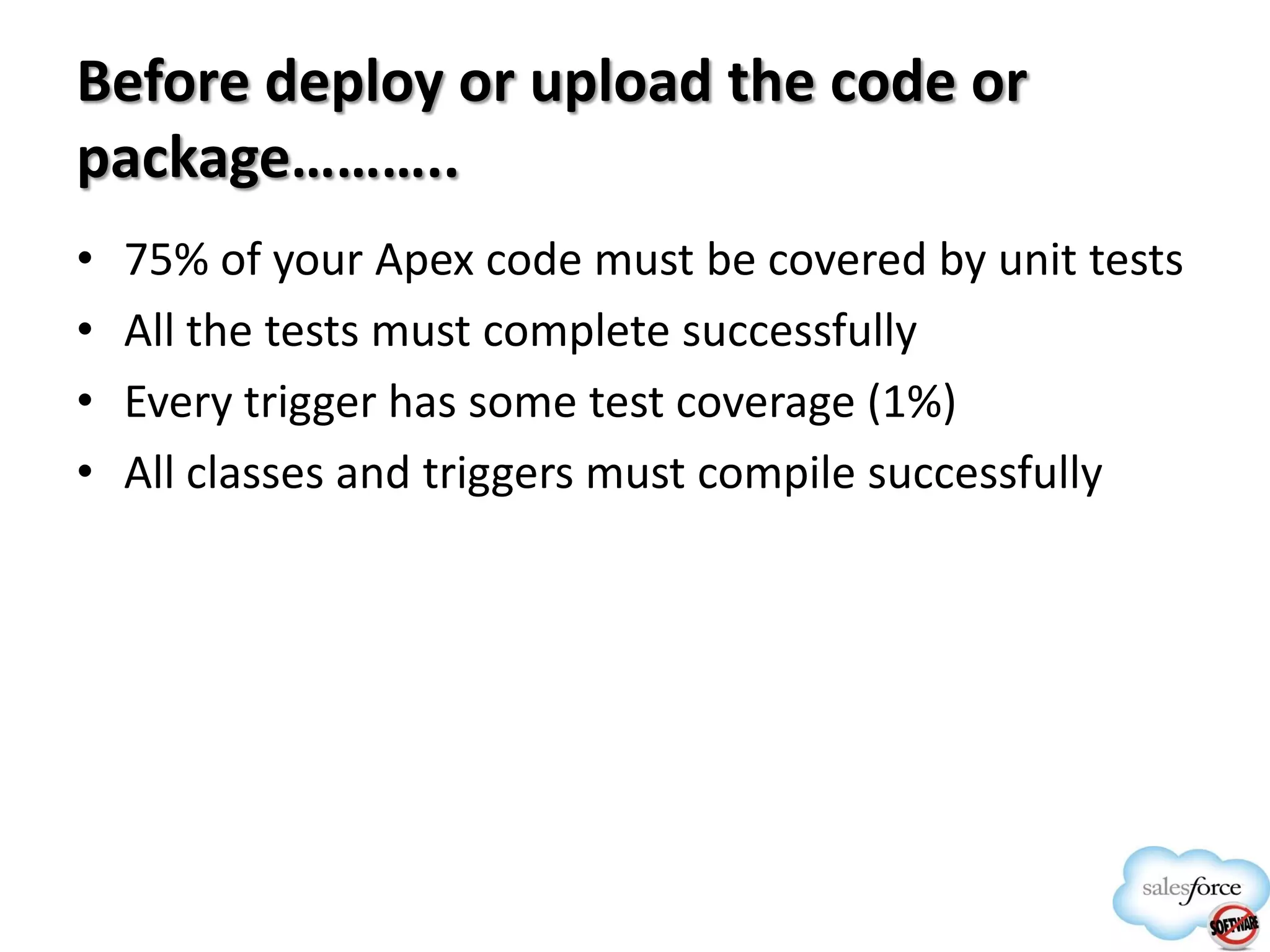 Before deploy or upload the code or
package………..
•
•
•
•

75% of your Apex code must be covered by unit tests
All the tests must complete successfully
Every trigger has some test coverage (1%)
All classes and triggers must compile successfully

 