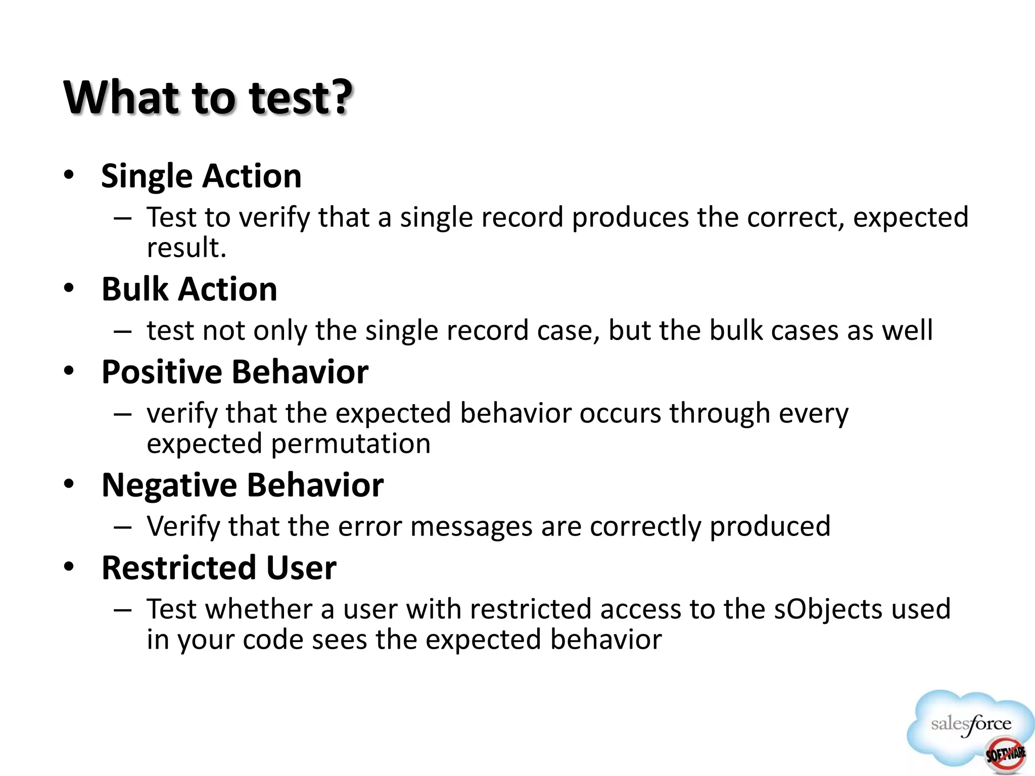 What to test?
• Single Action
– Test to verify that a single record produces the correct, expected
result.

• Bulk Action
– test not only the single record case, but the bulk cases as well

• Positive Behavior
– verify that the expected behavior occurs through every
expected permutation

• Negative Behavior
– Verify that the error messages are correctly produced

• Restricted User
– Test whether a user with restricted access to the sObjects used
in your code sees the expected behavior

 