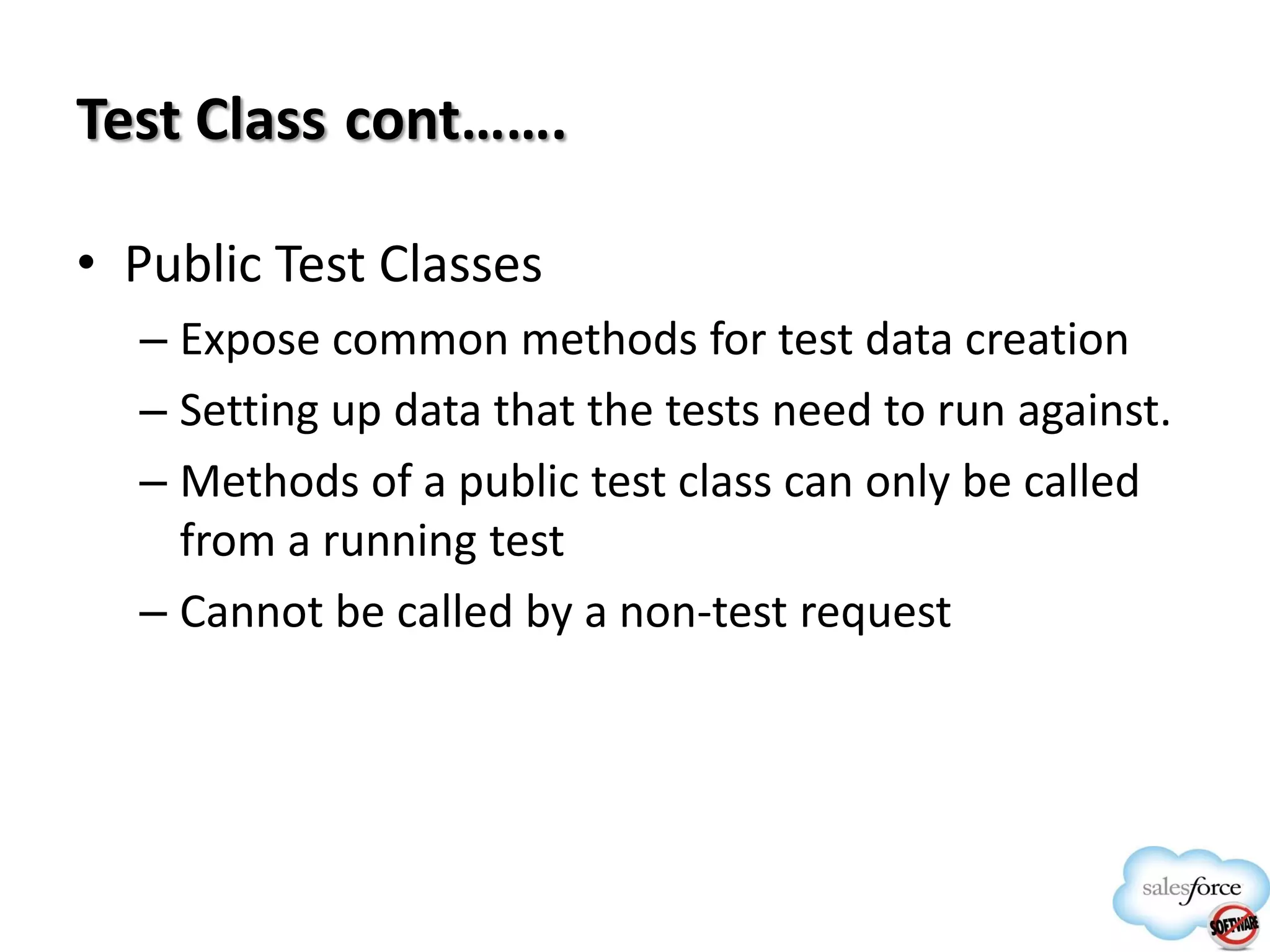 Test Class cont…….
• Public Test Classes
– Expose common methods for test data creation
– Setting up data that the tests need to run against.
– Methods of a public test class can only be called
from a running test
– Cannot be called by a non-test request

 