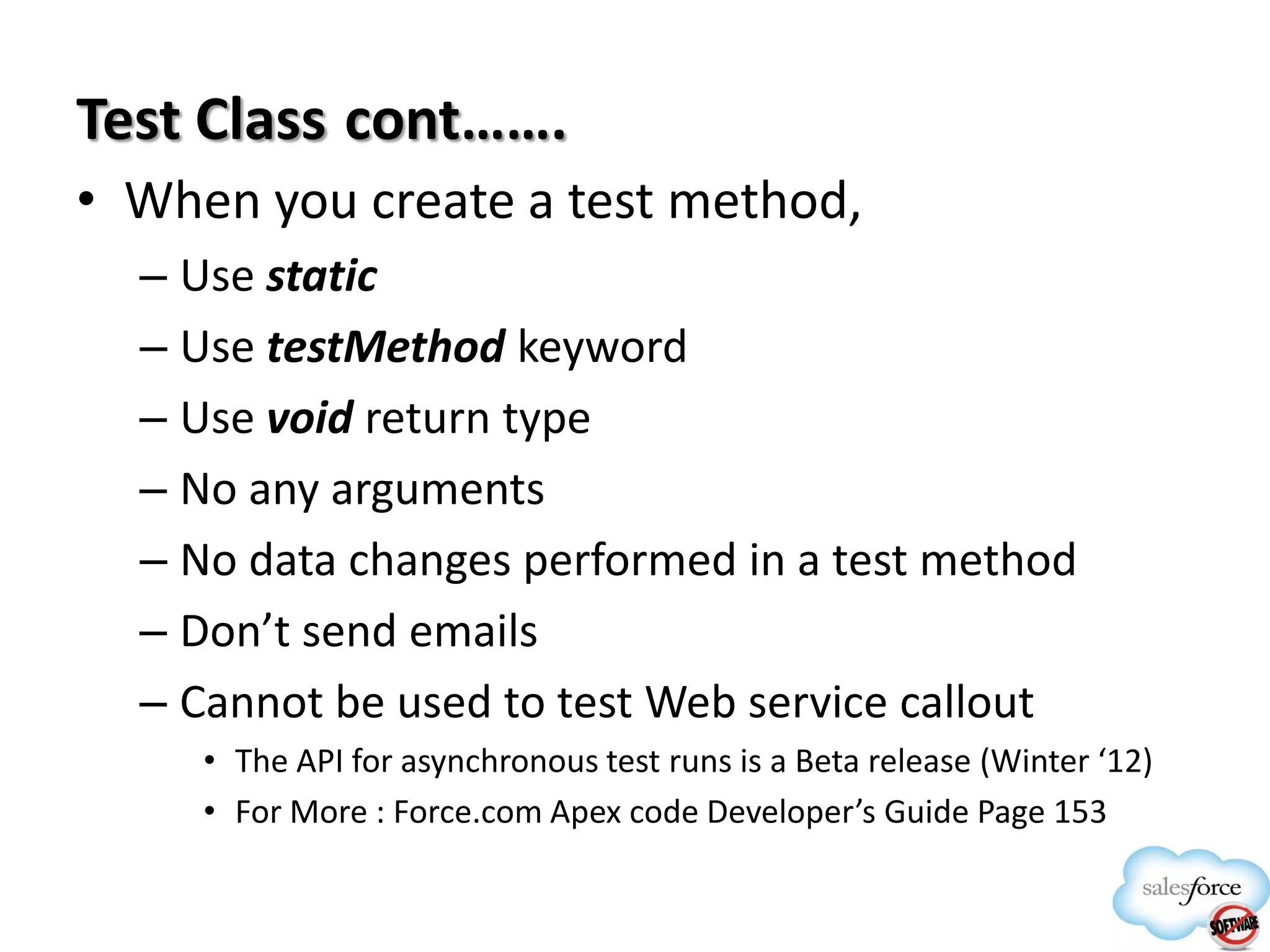Test Class cont…….
• When you create a test method,
– Use static
– Use testMethod keyword
– Use void return type
– No any arguments
– No data changes performed in a test method
– Don’t send emails
– Cannot be used to test Web service callout
• The API for asynchronous test runs is a Beta release (Winter ‘12)
• For More : Force.com Apex code Developer’s Guide Page 153

 
