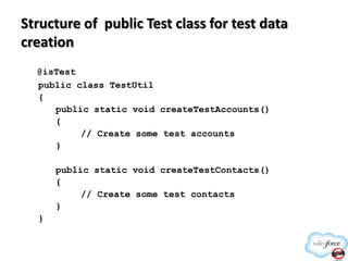 Structure of public Test class for test data
creation
@isTest
public class TestUtil
{
public static void createTestAccounts()
{
// Create some test accounts
}
public static void createTestContacts()
{
// Create some test contacts
}
}

 