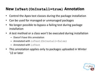 New IsTest(OnInstall=true) Annotation
• Control the Apex test classes during the package installation
• Can be used for managed or unmanaged packages
• No longer possible to bypass a failing test during package
installation
• A test method or a class won't be executed during installation
– Doesn't have this annotation
– Annotated with isTest(OnInstall=false)
– Annotated with isTest

• This annotation applies only to packages uploaded in Winter
’12 or later

 