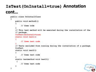 IsTest(OnInstall=true) Annotation

cont…
public class OnInstallClass
{
public void method1()
{
// Some code
}
// This test method will be executed during the installation of the
// package.
@isTest(OnInstall=true)
static void test1()
{
// Some test code
}
// Tests excluded from running during the installation of a package.
@isTest
static void test2()
{
// Some test code
}
static testmethod void test3()
{
// Some test code
}
}

 