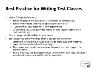 Best Practice for Writing Test Classes
• Write fully portable tests
–
–
–
–

You write tests in the context of a Developer or Sandbox org.
You can write tests that rely on specific pieces of data
If you do that, your tests will fail on deployment
Use relative URLs and query for names of data records rather than
their specific Ids.

• Don’t use production data in your tests
• Test expected behavior first, then unexpected behavior
– Start with testing simple cases, and test to make sure that what you
expect to happen is indeed happening.
– Then make sure to add test cases for behavior you don’t expect, but
could happen.
– This is why they tell developers never to write their own tests, because
we all believe our code will behave as expected.

 