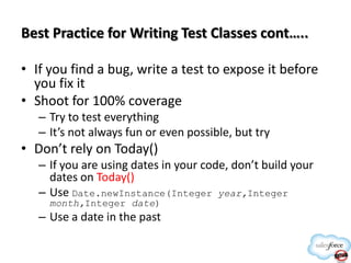 Best Practice for Writing Test Classes cont…..
• If you find a bug, write a test to expose it before
you fix it
• Shoot for 100% coverage
– Try to test everything
– It’s not always fun or even possible, but try

• Don’t rely on Today()
– If you are using dates in your code, don’t build your
dates on Today()
– Use Date.newInstance(Integer year,Integer
month,Integer date)

– Use a date in the past

 