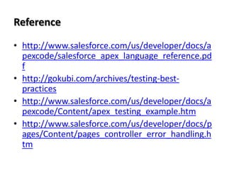 Reference
• http://www.salesforce.com/us/developer/docs/a
pexcode/salesforce_apex_language_reference.pd
f
• http://gokubi.com/archives/testing-bestpractices
• http://www.salesforce.com/us/developer/docs/a
pexcode/Content/apex_testing_example.htm
• http://www.salesforce.com/us/developer/docs/p
ages/Content/pages_controller_error_handling.h
tm

 