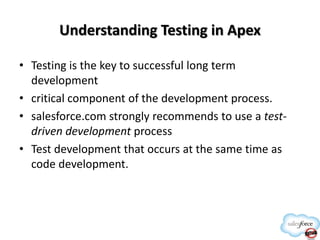 Understanding Testing in Apex
• Testing is the key to successful long term
development
• critical component of the development process.
• salesforce.com strongly recommends to use a testdriven development process
• Test development that occurs at the same time as
code development.

 