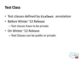 Test Class
• Test classes defined by @isTest annotation
• Before Winter ’12 Release
– Test classes have to be private

• On Winter ‘12 Release
– Test Classes can be public or private

 
