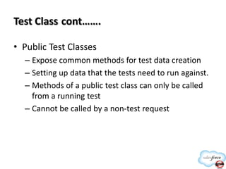 Test Class cont…….
• Public Test Classes
– Expose common methods for test data creation
– Setting up data that the tests need to run against.
– Methods of a public test class can only be called
from a running test
– Cannot be called by a non-test request

 