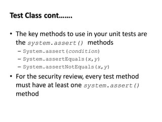 Test Class cont…….
• The key methods to use in your unit tests are
the system.assert() methods
– System.assert(condition)
– System.assertEquals(x,y)
– System.assertNotEquals(x,y)

• For the security review, every test method
must have at least one system.assert()
method

 