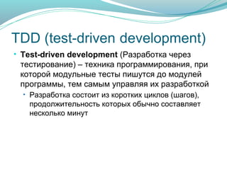 TDD (test-driven development)
• Test-driven development (Разработка через
тестирование) – техника программирования, при
которой модульные тесты пишутся до модулей
программы, тем самым управляя их разработкой
• Разработка состоит из коротких циклов (шагов),
продолжительность которых обычно составляет
несколько минут

 
