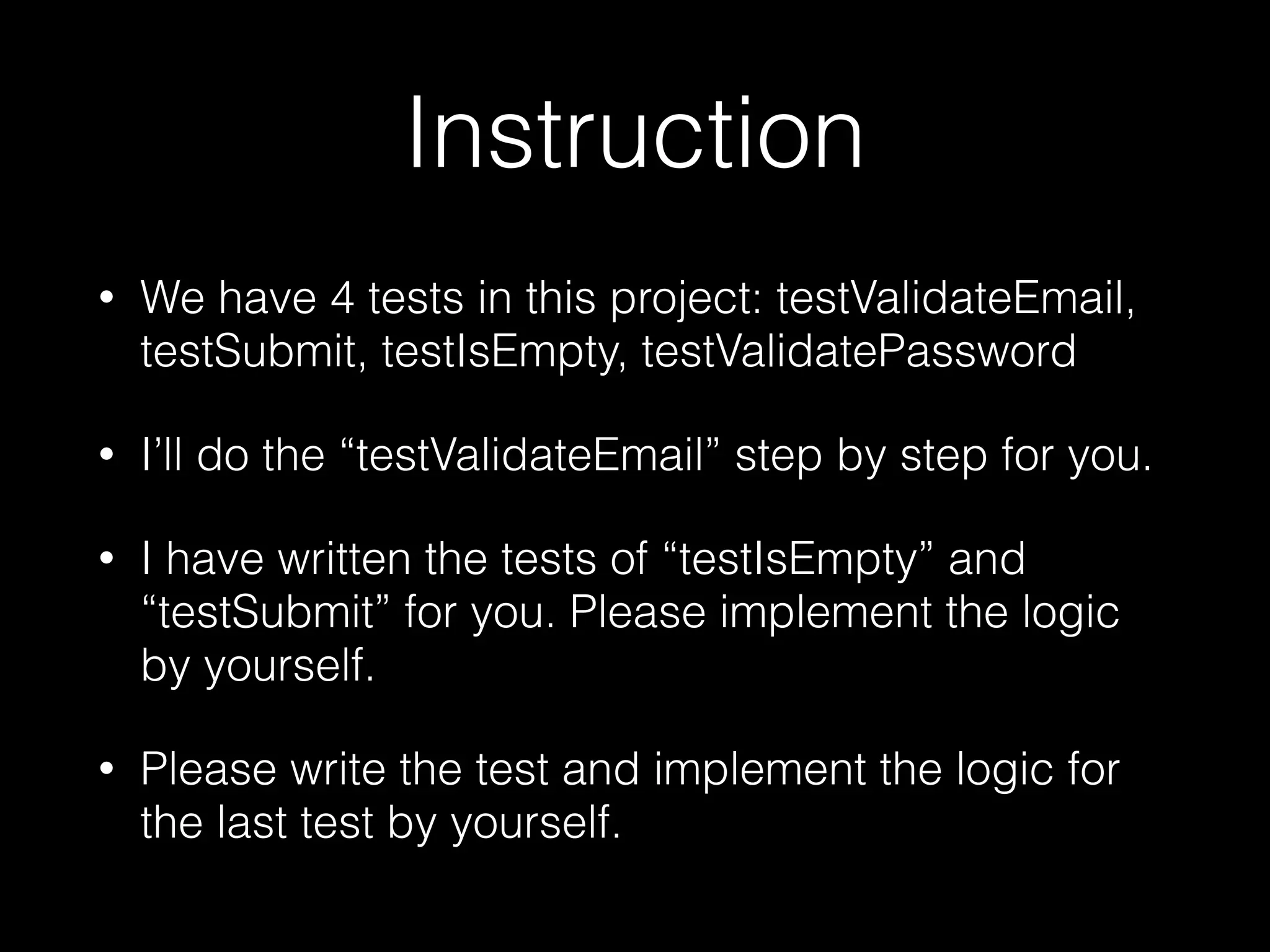 Instruction
• We have 4 tests in this project: testValidateEmail,
testSubmit, testIsEmpty, testValidatePassword
• I’ll do the “testValidateEmail” step by step for you.
• I have written the tests of “testIsEmpty” and
“testSubmit” for you. Please implement the logic
by yourself.
• Please write the test and implement the logic for
the last test by yourself.