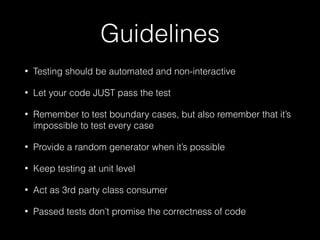 Guidelines
• Testing should be automated and non-interactive
• Let your code JUST pass the test
• Remember to test boundary cases, but also remember that it’s
impossible to test every case
• Provide a random generator when it’s possible
• Keep testing at unit level
• Act as 3rd party class consumer
• Passed tests don’t promise the correctness of code
 