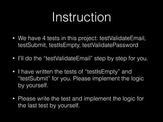 Instruction
• We have 4 tests in this project: testValidateEmail,
testSubmit, testIsEmpty, testValidatePassword
• I’ll do the “testValidateEmail” step by step for you.
• I have written the tests of “testIsEmpty” and
“testSubmit” for you. Please implement the logic
by yourself.
• Please write the test and implement the logic for
the last test by yourself.
 