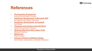 The partner of choice for ISV's
References
• The Pragmatic Programmer
Andy Hunt and Dave Thomas
• Test-Driven Development in Microsoft .NET
Jim Newkirk and Alexei Vorontsov
• Test-Driven Development, by Example
Kent Beck
• Pragmatic Unit Testing in C# with NUnit
Andy Hunt and Dave Thomas
• Working Effectively With Legacy Code
Michael Feathers
• Refactoring
Martin Fowler
• Lessons Learned in Software Testing
Cem Kaner, James Bach, and Brett Pettichord
 