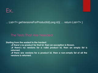 Ex. 
... List<?> getVersionsForProductId(Long id){ … return List<?> } 
The Tests That AreNeeded 
Startingfromtheeasiesttothehardest: 
Ifthere’snoproductforthatid,thenanexceptionisthrown. 
Ifthere’snoversionsforavalidproductid,thenanemptylistisreturned. 
Ifthereareversionsforaproductid,thenanon-emptylistofalltheversionsisreturned.  