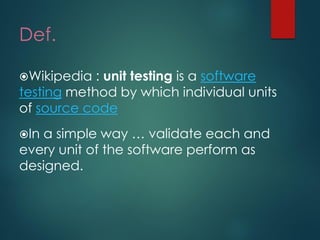 Def. 
Wikipedia :unit testingis asoftware testingmethod by which individual units ofsource code 
In a simple way … validate each and every unit of the software perform as designed.  