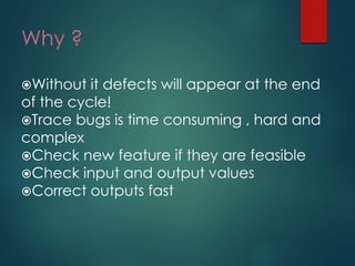 Why ? 
Without it defects will appear at the end of the cycle! 
Trace bugs is time consuming , hard and complex 
Check new feature if they are feasible 
Check input and output values 
Correct outputs fast  