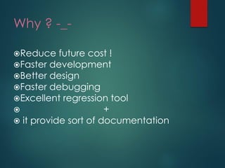 Why ? -_- 
Reduce future cost ! 
Faster development 
Better design 
Faster debugging 
Excellent regression tool + 
it provide sort of documentation  