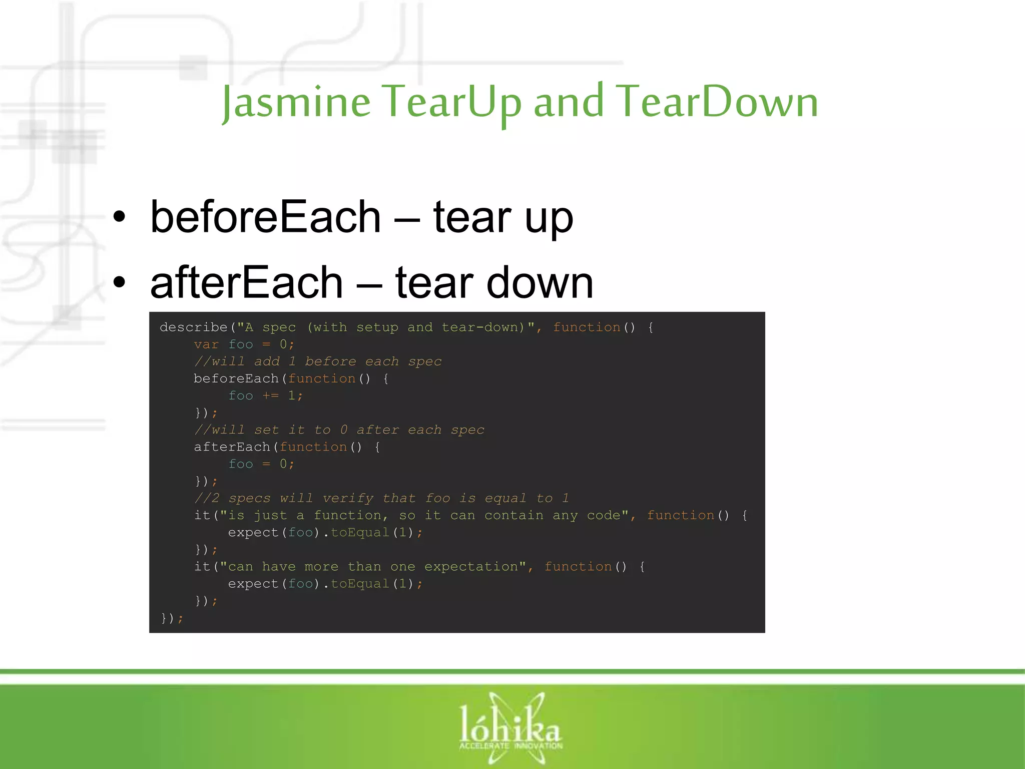 JasmineTearUpandTearDown • beforeEach – tear up • afterEach – tear down describe("A spec (with setup and tear-down)", function() { var foo = 0; //will add 1 before each spec beforeEach(function() { foo += 1; }); //will set it to 0 after each spec afterEach(function() { foo = 0; }); //2 specs will verify that foo is equal to 1 it("is just a function, so it can contain any code", function() { expect(foo).toEqual(1); }); it("can have more than one expectation", function() { expect(foo).toEqual(1); }); }); 