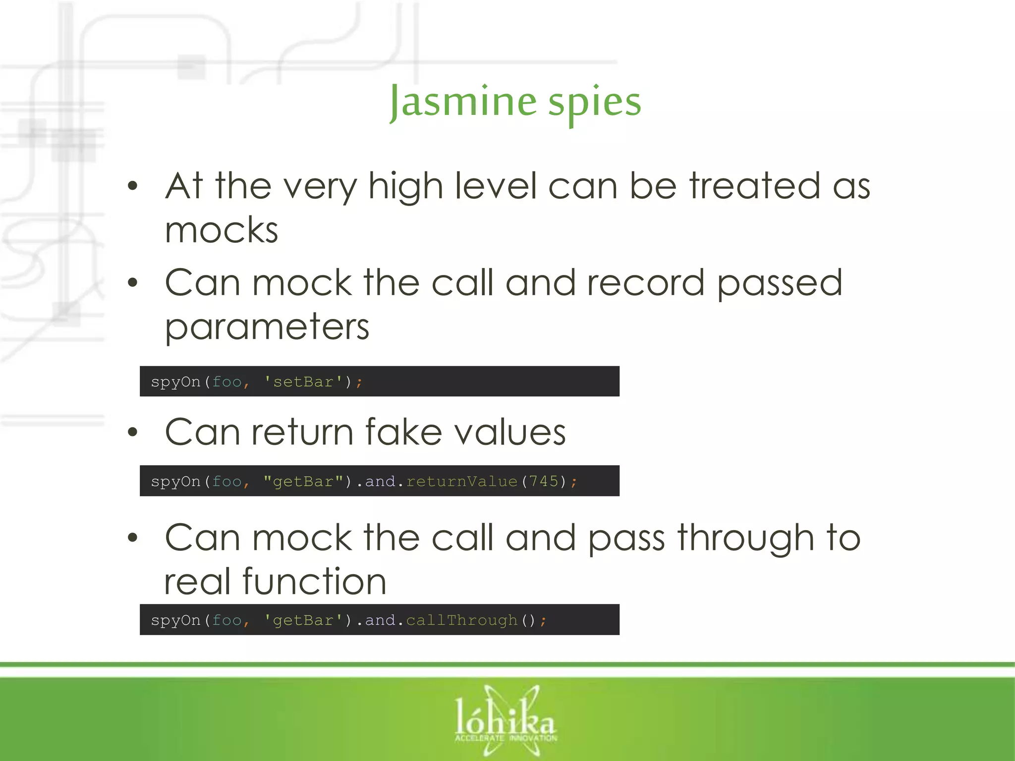 Jasminespies • At the very high level can be treated as mocks • Can mock the call and record passed parameters • Can return fake values • Can mock the call and pass through to real function spyOn(foo, "getBar").and.returnValue(745); spyOn(foo, 'getBar').and.callThrough(); spyOn(foo, 'setBar'); 