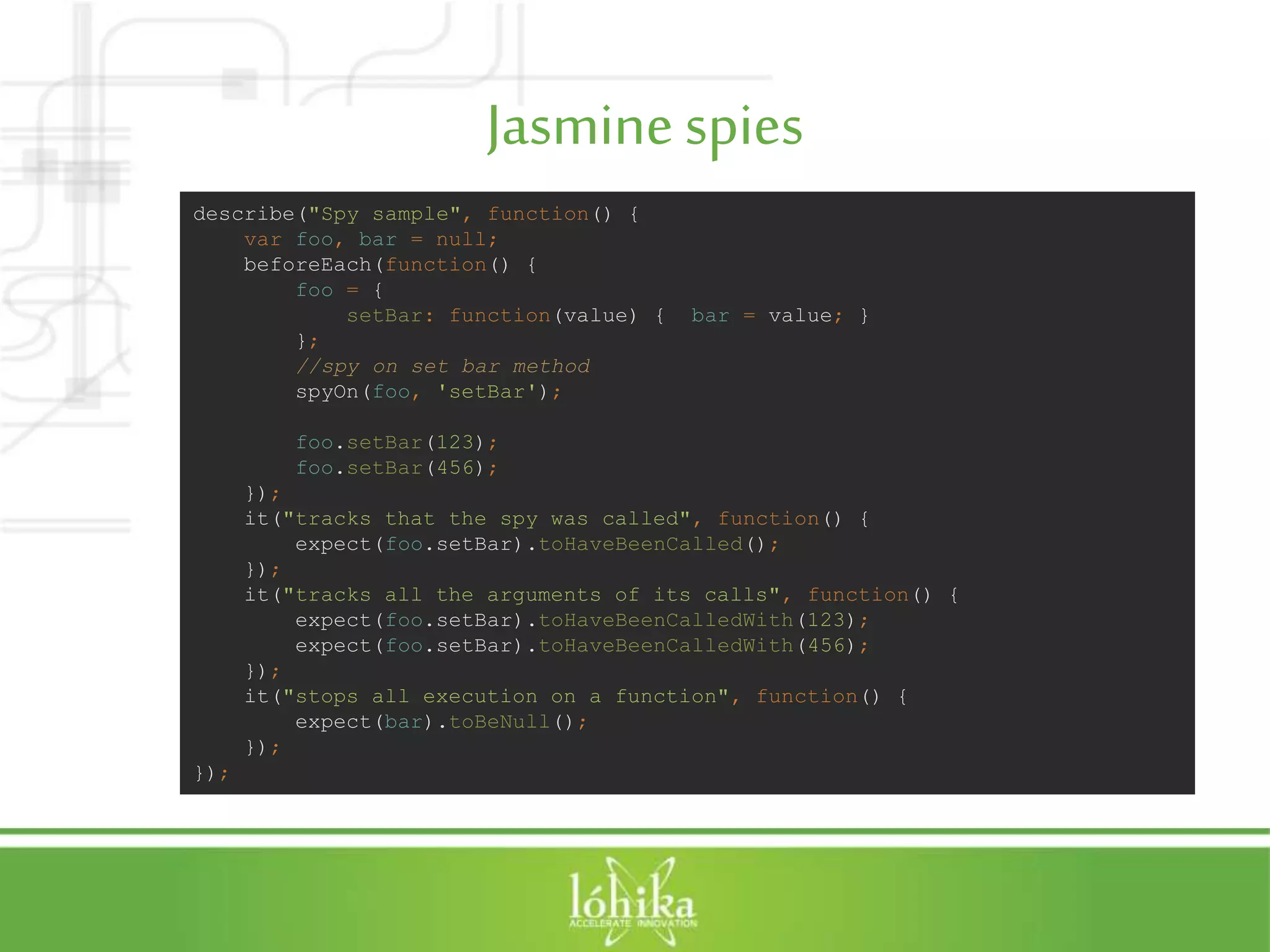 Jasminespies describe("Spy sample", function() { var foo, bar = null; beforeEach(function() { foo = { setBar: function(value) { bar = value; } }; //spy on set bar method spyOn(foo, 'setBar'); foo.setBar(123); foo.setBar(456); }); it("tracks that the spy was called", function() { expect(foo.setBar).toHaveBeenCalled(); }); it("tracks all the arguments of its calls", function() { expect(foo.setBar).toHaveBeenCalledWith(123); expect(foo.setBar).toHaveBeenCalledWith(456); }); it("stops all execution on a function", function() { expect(bar).toBeNull(); }); }); 
