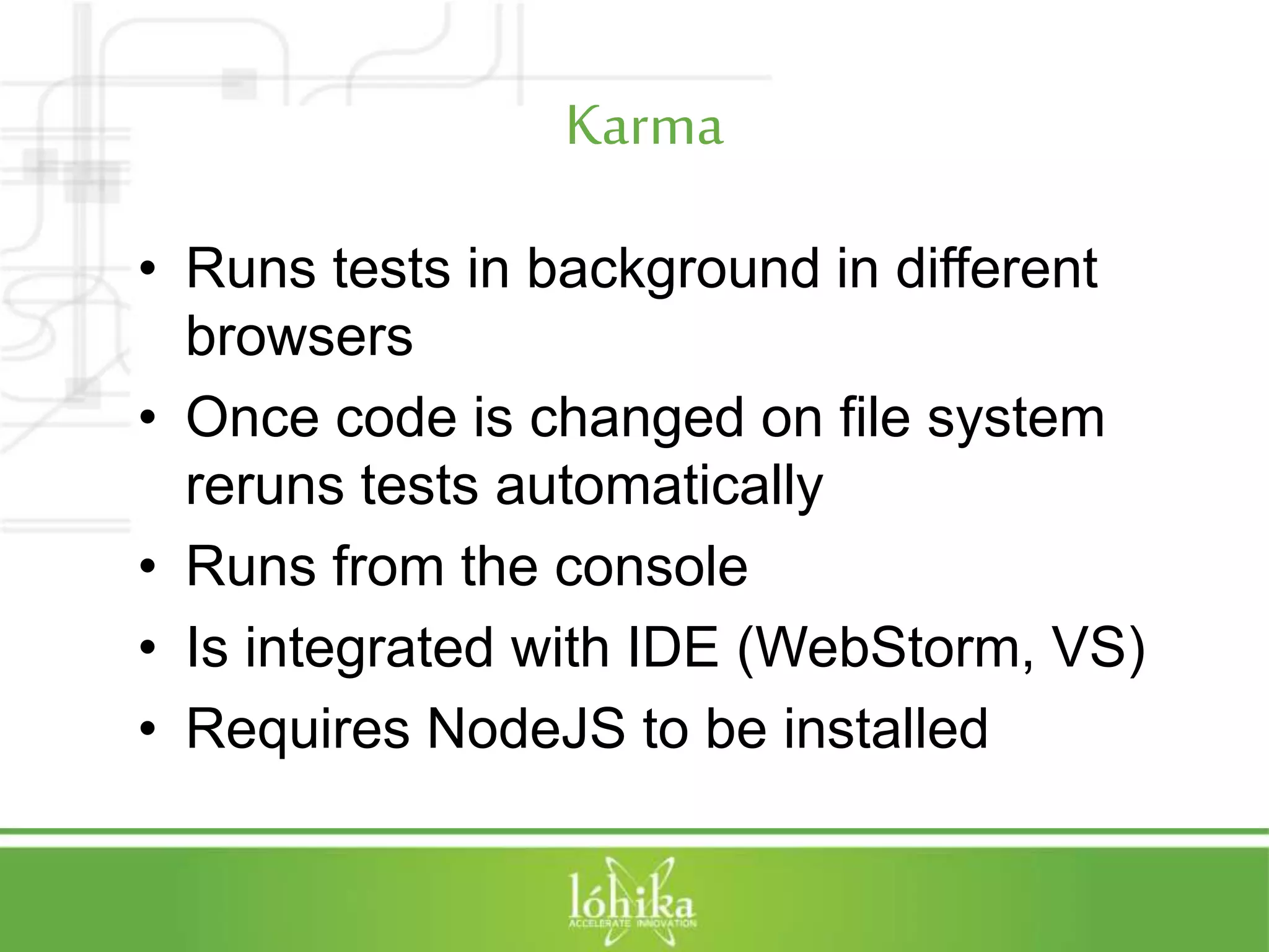 Karma • Runs tests in background in different browsers • Once code is changed on file system reruns tests automatically • Runs from the console • Is integrated with IDE (WebStorm, VS) • Requires NodeJS to be installed 