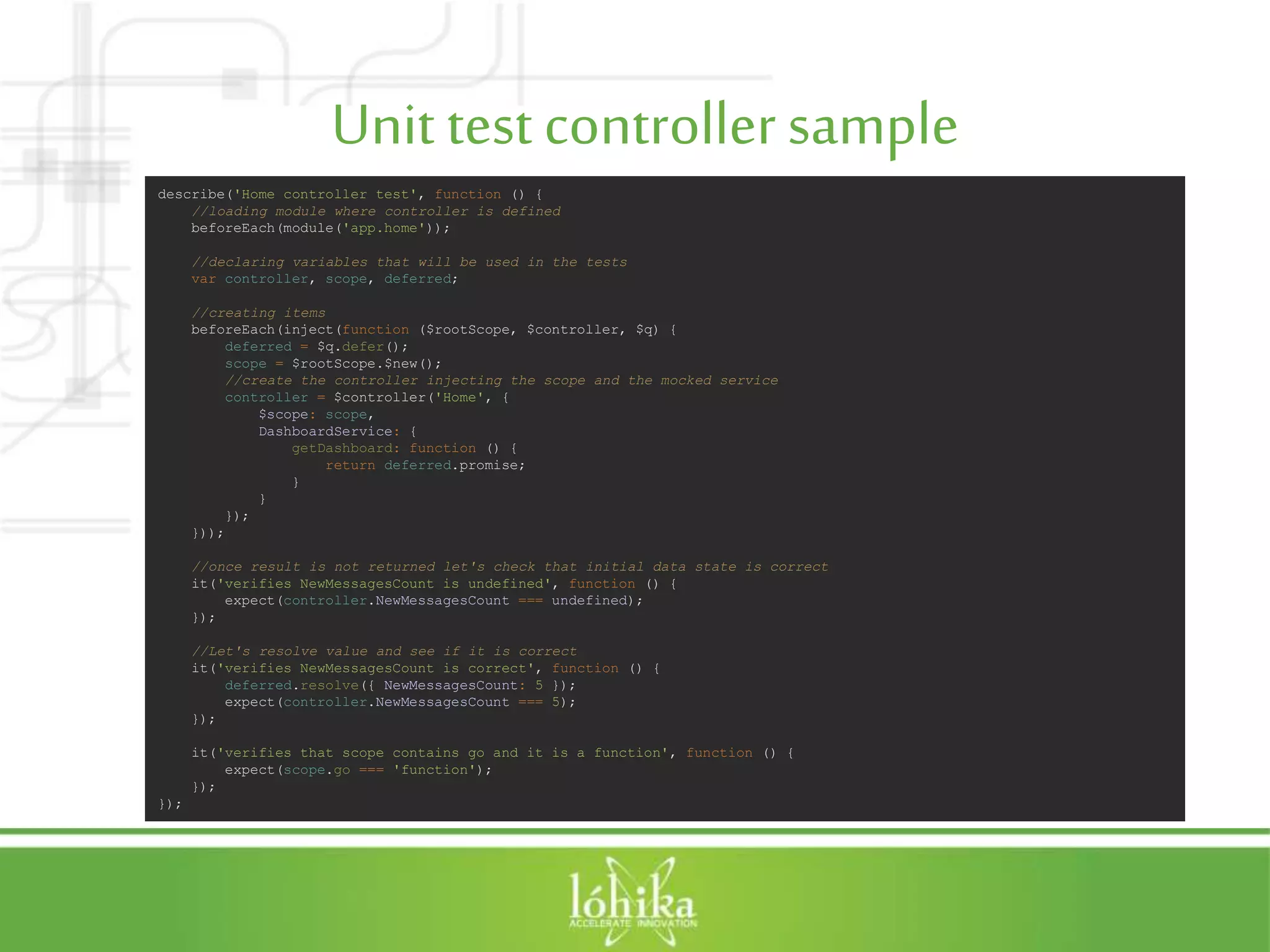 Unit testcontrollersample describe('Home controller test', function () { //loading module where controller is defined beforeEach(module('app.home')); //declaring variables that will be used in the tests var controller, scope, deferred; //creating items beforeEach(inject(function ($rootScope, $controller, $q) { deferred = $q.defer(); scope = $rootScope.$new(); //create the controller injecting the scope and the mocked service controller = $controller('Home', { $scope: scope, DashboardService: { getDashboard: function () { return deferred.promise; } } }); })); //once result is not returned let's check that initial data state is correct it('verifies NewMessagesCount is undefined', function () { expect(controller.NewMessagesCount === undefined); }); //Let's resolve value and see if it is correct it('verifies NewMessagesCount is correct', function () { deferred.resolve({ NewMessagesCount: 5 }); expect(controller.NewMessagesCount === 5); }); it('verifies that scope contains go and it is a function', function () { expect(scope.go === 'function'); }); }); 