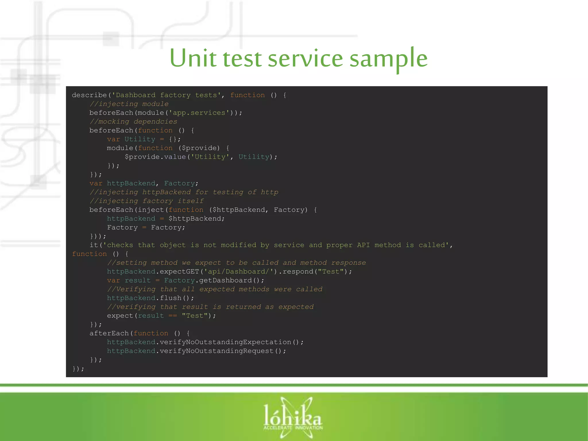 Unit testservicesample describe('Dashboard factory tests', function () { //injecting module beforeEach(module('app.services')); //mocking dependcies beforeEach(function () { var Utility = {}; module(function ($provide) { $provide.value('Utility', Utility); }); }); var httpBackend, Factory; //injecting httpBackend for testing of http //injecting factory itself beforeEach(inject(function ($httpBackend, Factory) { httpBackend = $httpBackend; Factory = Factory; })); it('checks that object is not modified by service and proper API method is called', function () { //setting method we expect to be called and method response httpBackend.expectGET('api/Dashboard/').respond("Test"); var result = Factory.getDashboard(); //Verifying that all expected methods were called httpBackend.flush(); //verifying that result is returned as expected expect(result == "Test"); }); afterEach(function () { httpBackend.verifyNoOutstandingExpectation(); httpBackend.verifyNoOutstandingRequest(); }); }); 