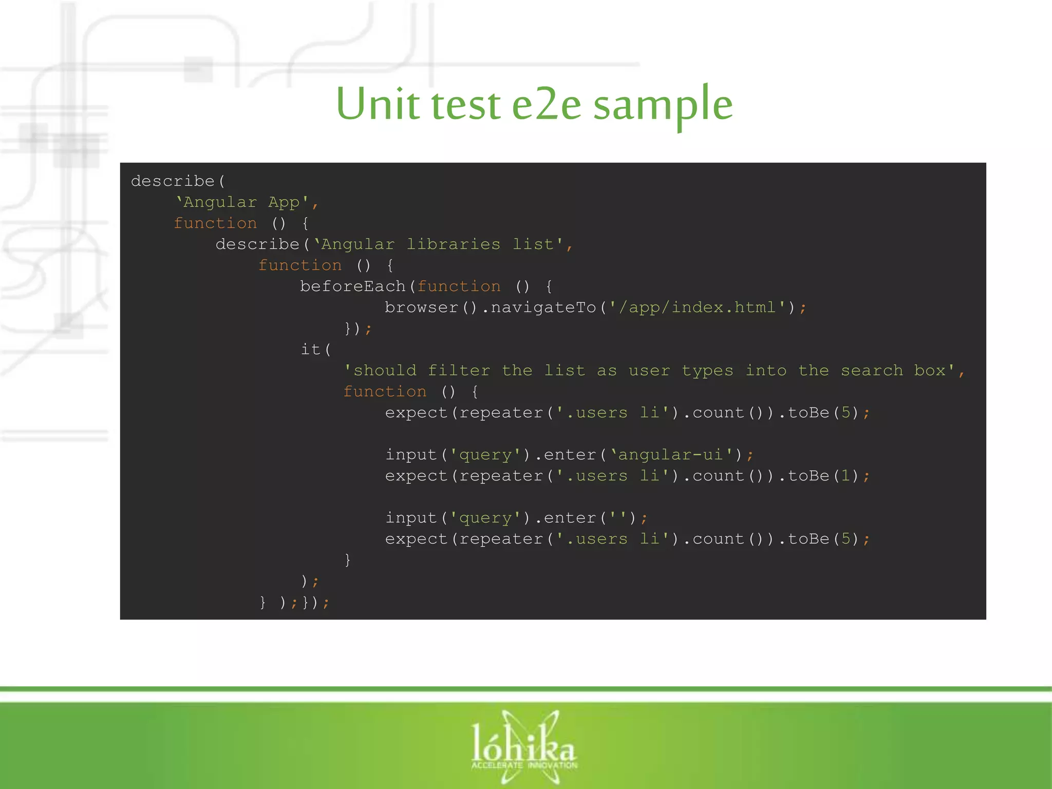 Unit teste2e sample describe( ‘Angular App', function () { describe(‘Angular libraries list', function () { beforeEach(function () { browser().navigateTo('/app/index.html'); }); it( 'should filter the list as user types into the search box', function () { expect(repeater('.users li').count()).toBe(5); input('query').enter(‘angular-ui'); expect(repeater('.users li').count()).toBe(1); input('query').enter(''); expect(repeater('.users li').count()).toBe(5); } ); } );}); 