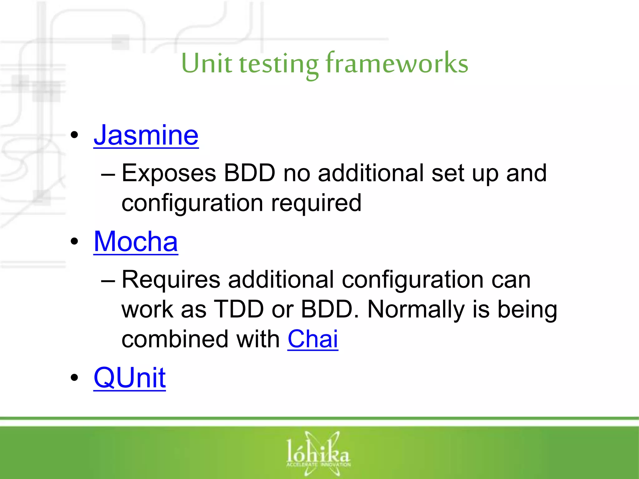 Unit testing frameworks • Jasmine – Exposes BDD no additional set up and configuration required • Mocha – Requires additional configuration can work as TDD or BDD. Normally is being combined with Chai • QUnit 