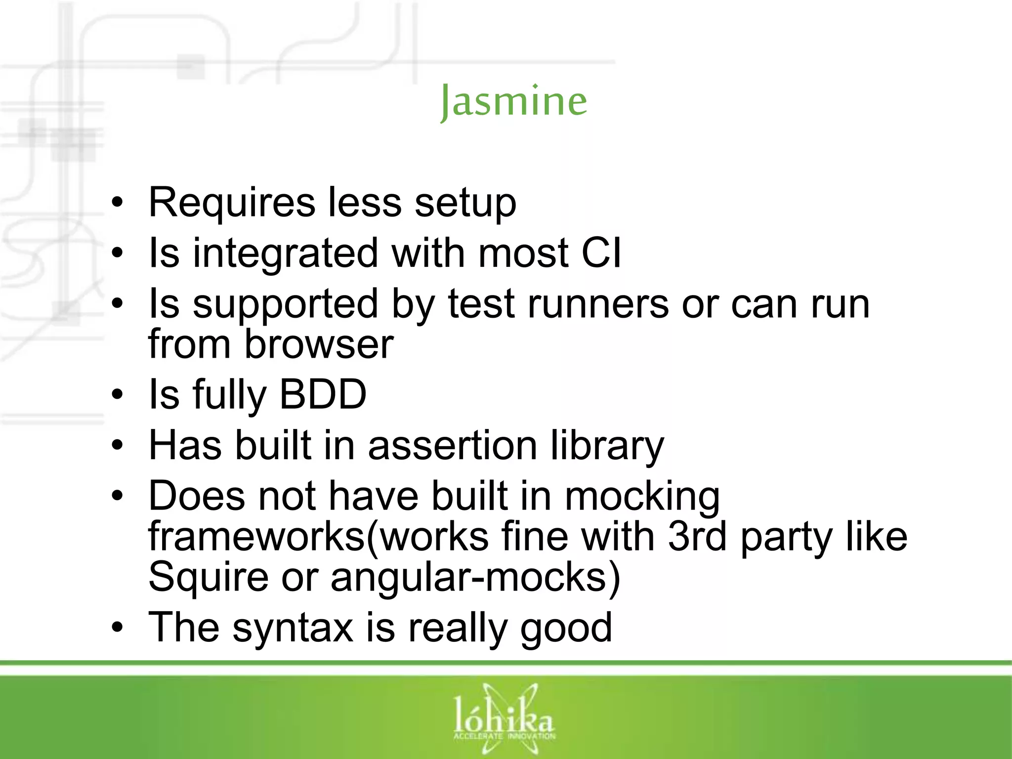 Jasmine • Requires less setup • Is integrated with most CI • Is supported by test runners or can run from browser • Is fully BDD • Has built in assertion library • Does not have built in mocking frameworks(works fine with 3rd party like Squire or angular-mocks) • The syntax is really good 