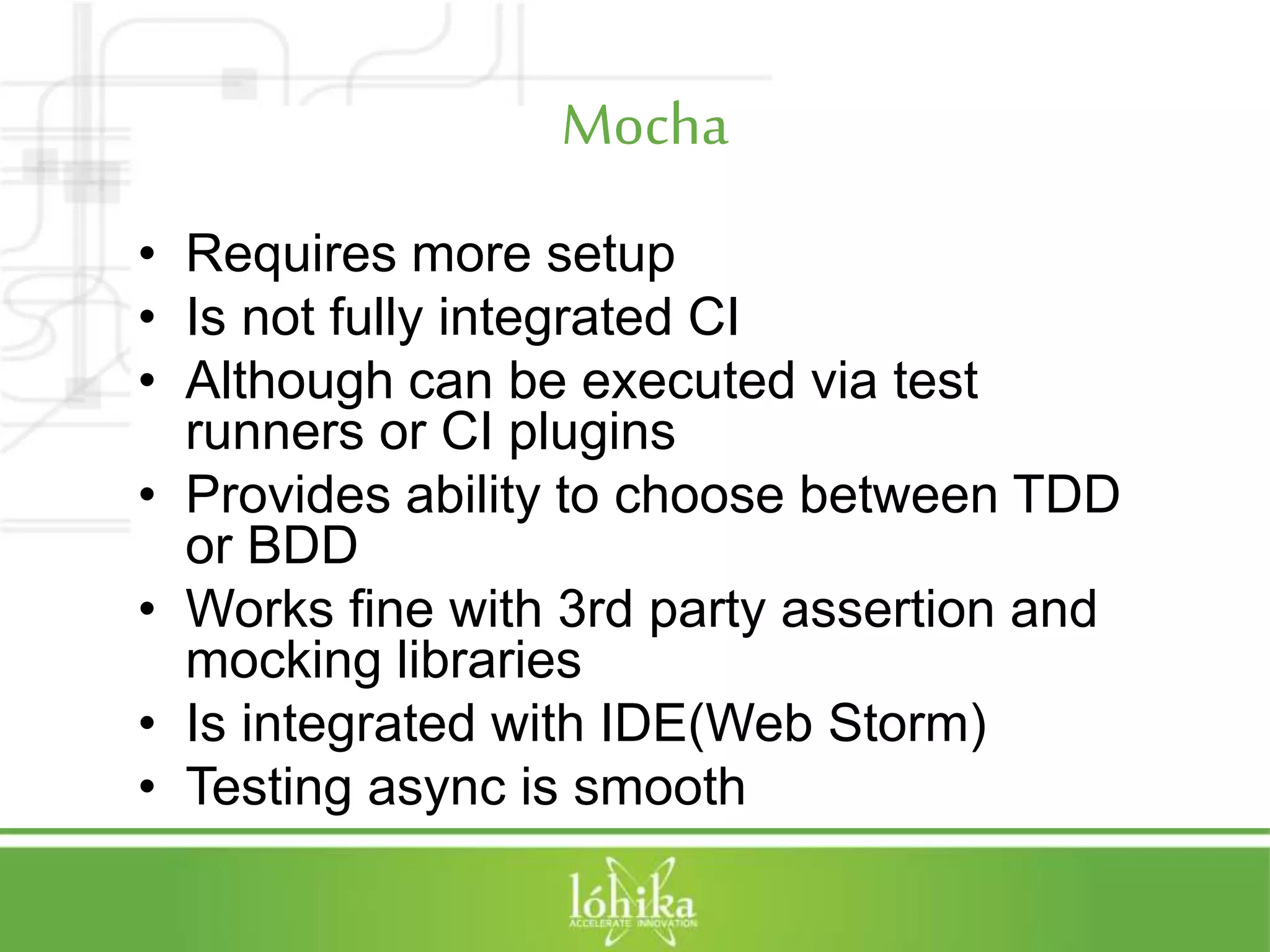 Mocha • Requires more setup • Is not fully integrated CI • Although can be executed via test runners or CI plugins • Provides ability to choose between TDD or BDD • Works fine with 3rd party assertion and mocking libraries • Is integrated with IDE(Web Storm) • Testing async is smooth 